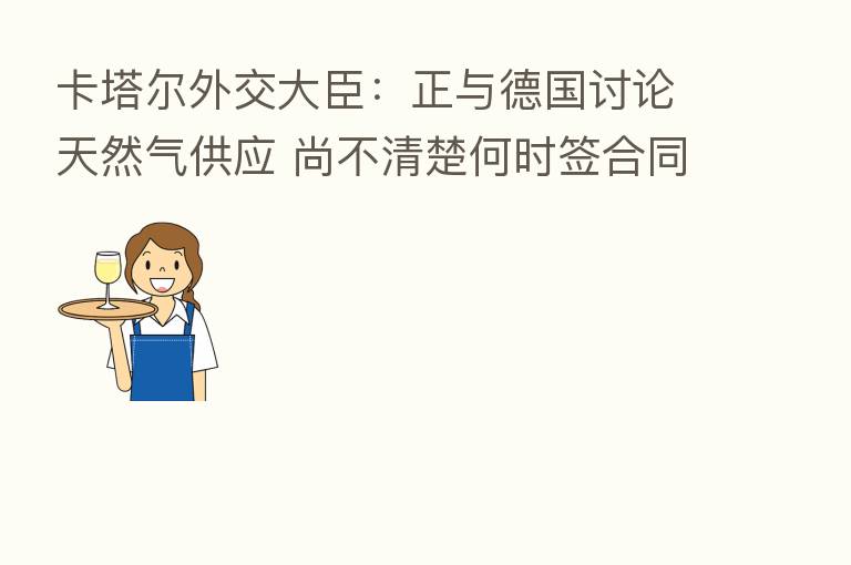 卡塔尔外交大臣：正与德国讨论天然气供应 尚不清楚何时签合同