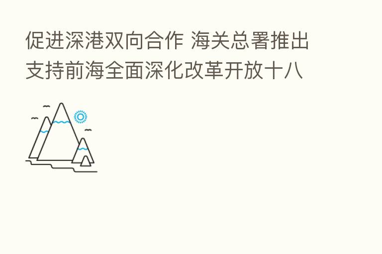 促进深港双向合作 海关总署推出支持前海全面深化改革开放十八条措施