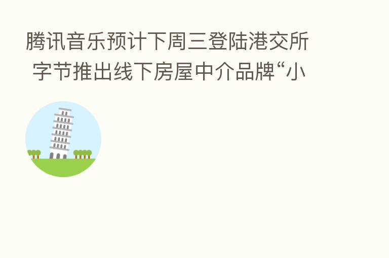 腾讯音乐预计下周三登陆港交所 字节推出线下房屋中介品牌“小麦房产”