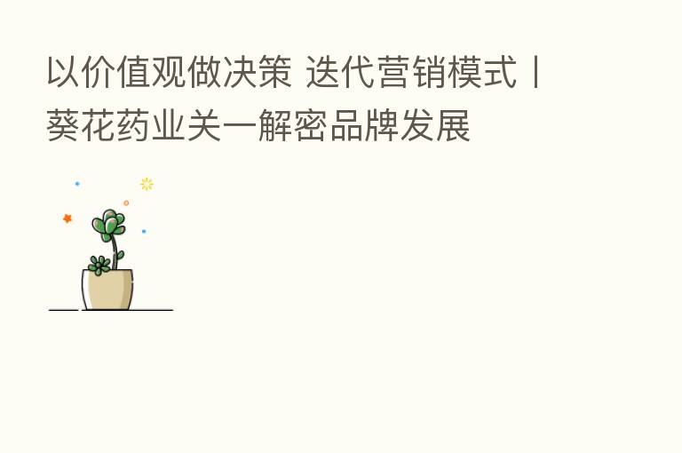 以价值观做决策 迭代营销模式丨葵花药业关一解密品牌发展