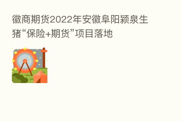 徽商期货2022年安徽阜阳颍泉生猪“      +期货”项目落地