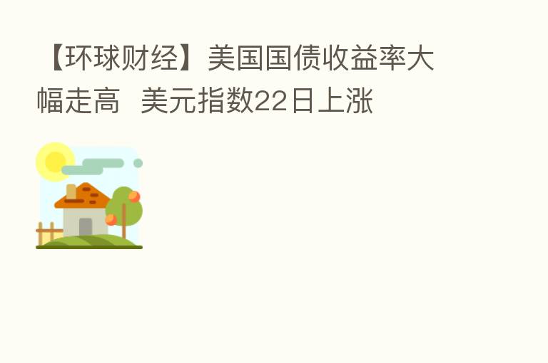 【环球财经】美国国债收益率大幅走高  美元指数22日上涨