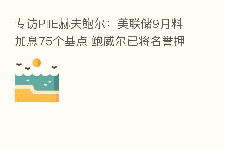 专访PIIE赫夫鲍尔:美联储9月料加息75个基点 鲍威尔已将名誉押在“让通胀回到2%”