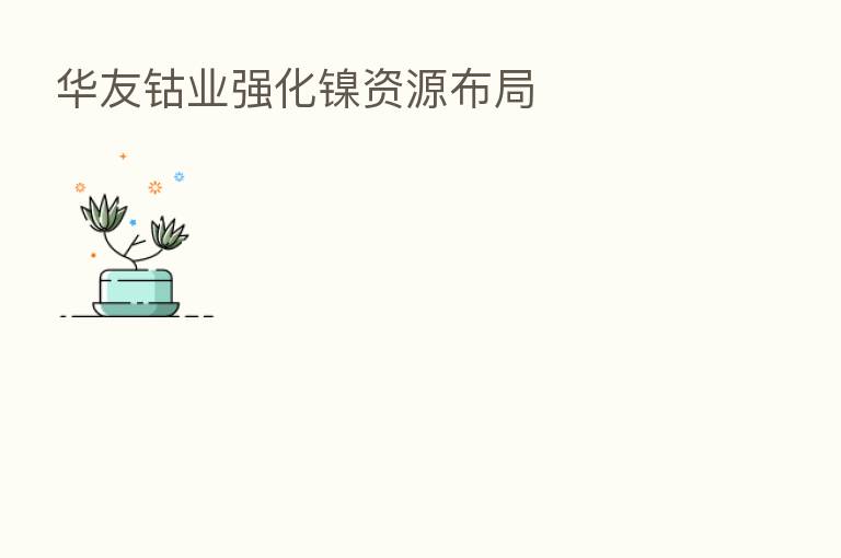华友钴业强化镍资源布局