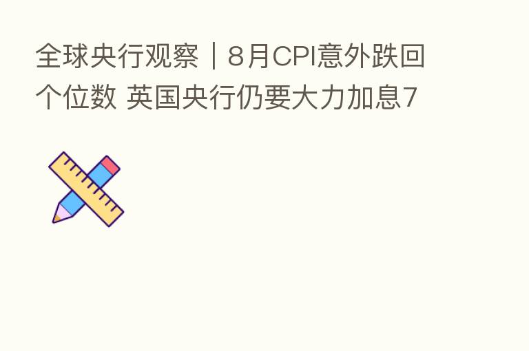 全球央行观察|8月CPI意外跌回个位数 英国央行仍要大力加息75个基点?