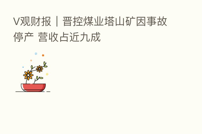 V观财报|晋控煤业塔山矿因事故停产 营收占近九成