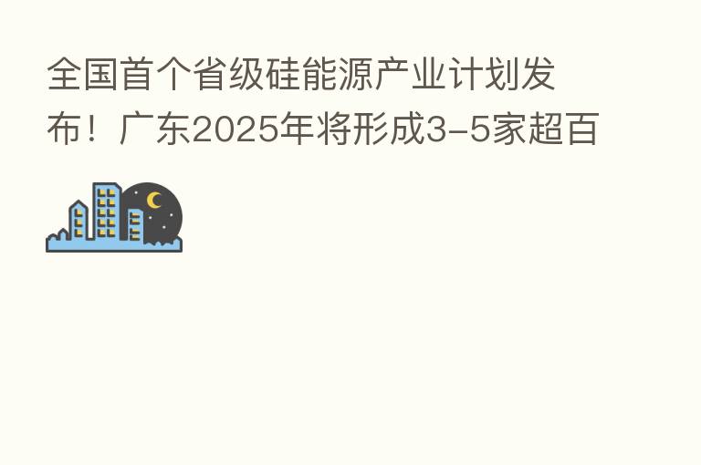 全国首个省级硅能源产业计划发布！广东2025年将形成3-5家超百亿硅能源领军企业