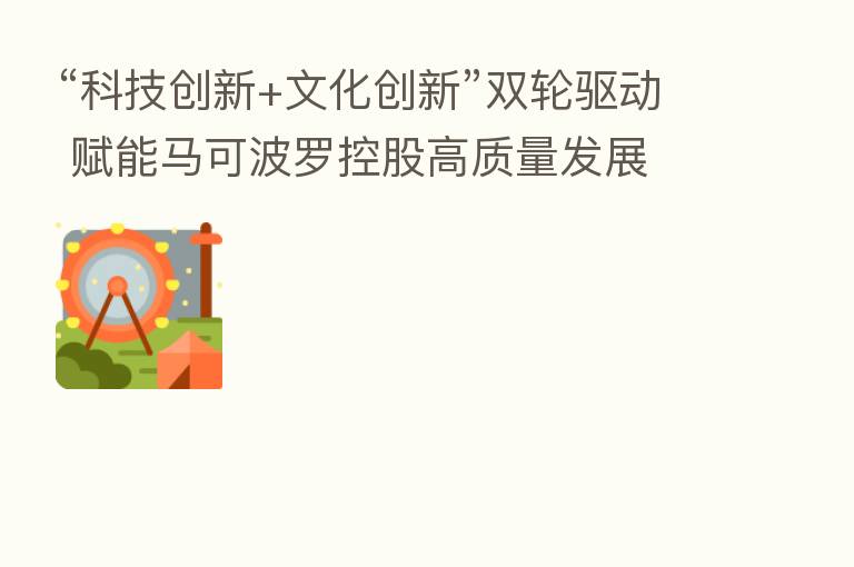 “科技创新+文化创新”双轮驱动 赋能马可波罗控股高质量发展