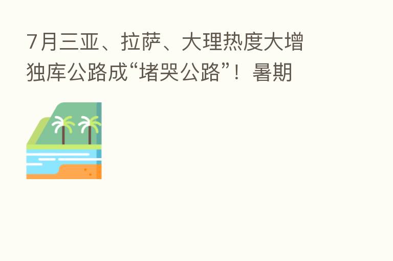 7月三亚、拉萨、大理热度大增 独库公路成“堵哭公路”!暑期旅游成绩单出炉