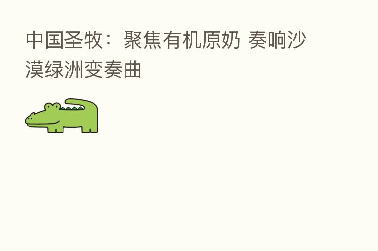 中国圣牧：聚焦有机原奶 奏响沙漠绿洲变奏曲