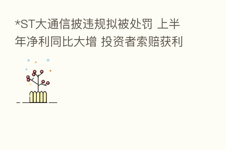 *ST大通信披违规拟被处罚 上半年净利同比大增 投资者索赔获利好