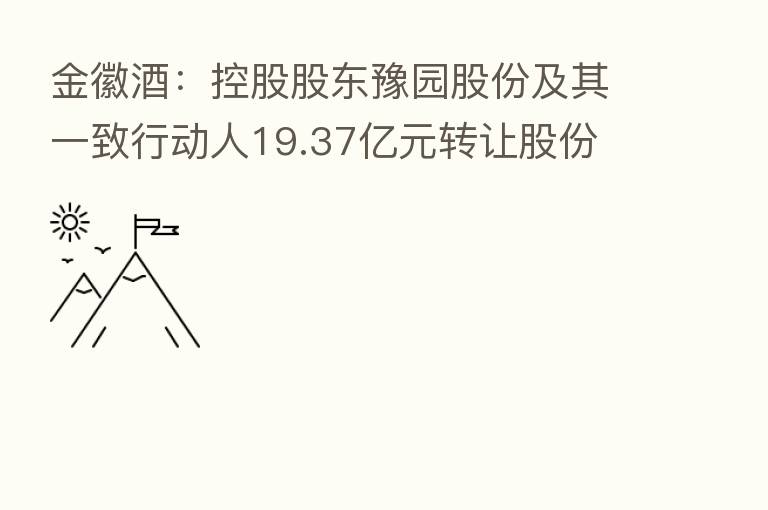 金徽酒：控股股东豫园股份及其一致行动人19.37亿元转让股份 控制权拟发生变更