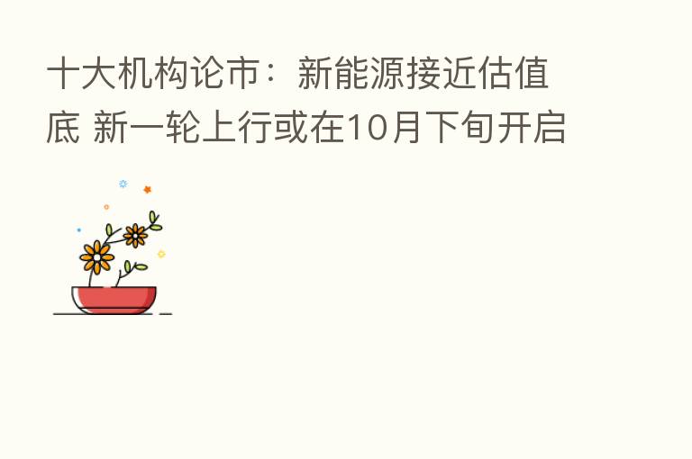 十大机构论市:新能源接近估值底 新一轮上行或在10月下旬开启