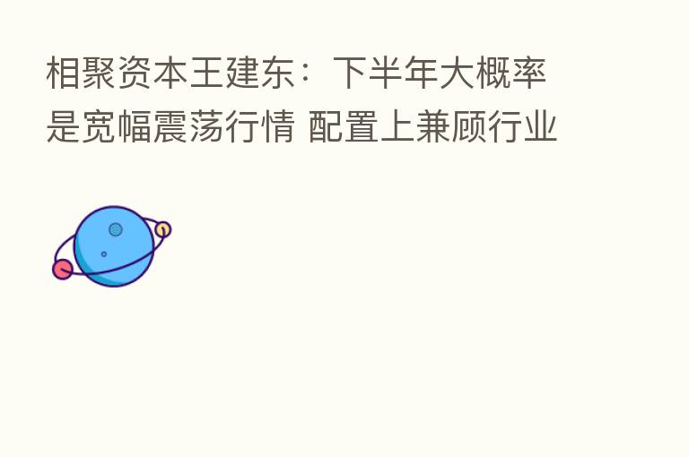 相聚资本王建东：下半年大概率是宽幅震荡行情 配置上兼顾行业景气度和自下而上选股