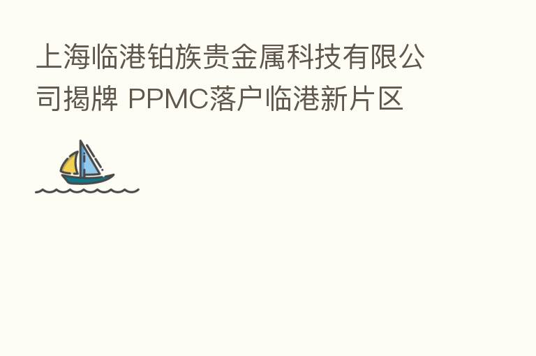 上海临港铂族贵金属科技有限公司揭牌 PPMC落户临港新片区