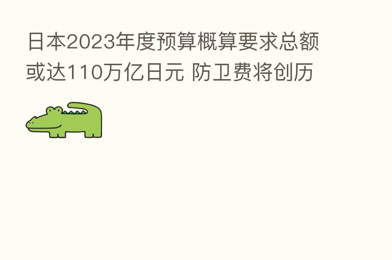 日本2023年度预算概算要求总额或达110万亿日元 防卫费将创历史新高