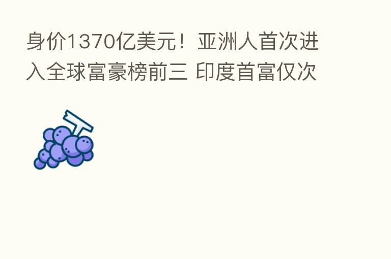 身价1370亿美元！亚洲人首次进入全球富豪榜前三 印度首富仅次于马斯克和贝佐斯