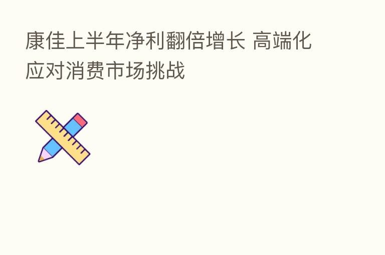 康佳上半年净利翻倍增长 高端化应对消费市场挑战