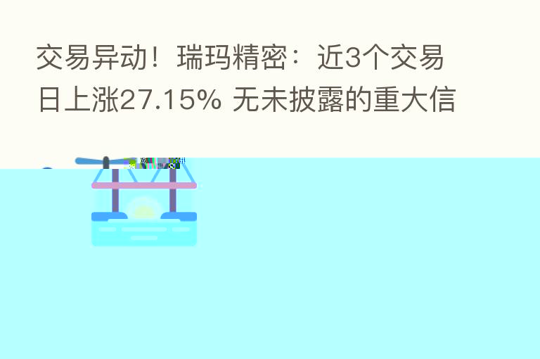 交易异动!瑞玛精密:近3个交易日上涨27.15% 无未披露的重大信息