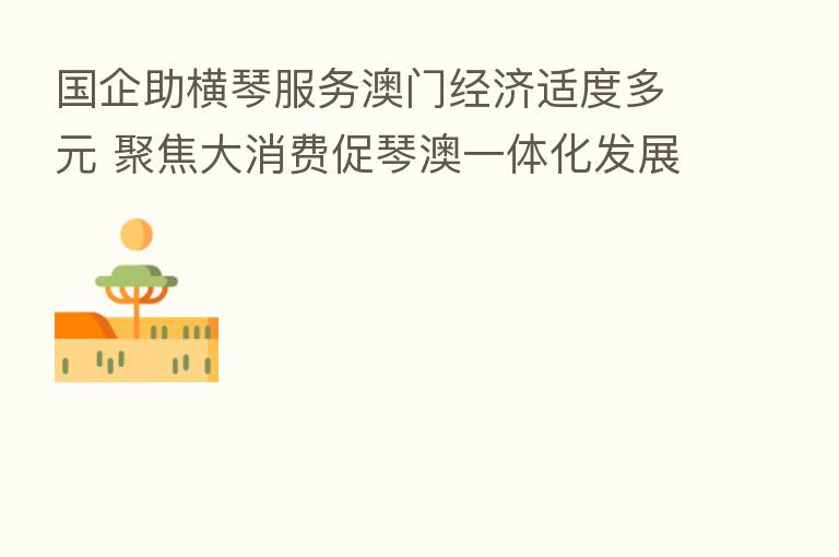 国企助横琴服务澳门经济适度多元 聚焦大消费促琴澳一体化发展