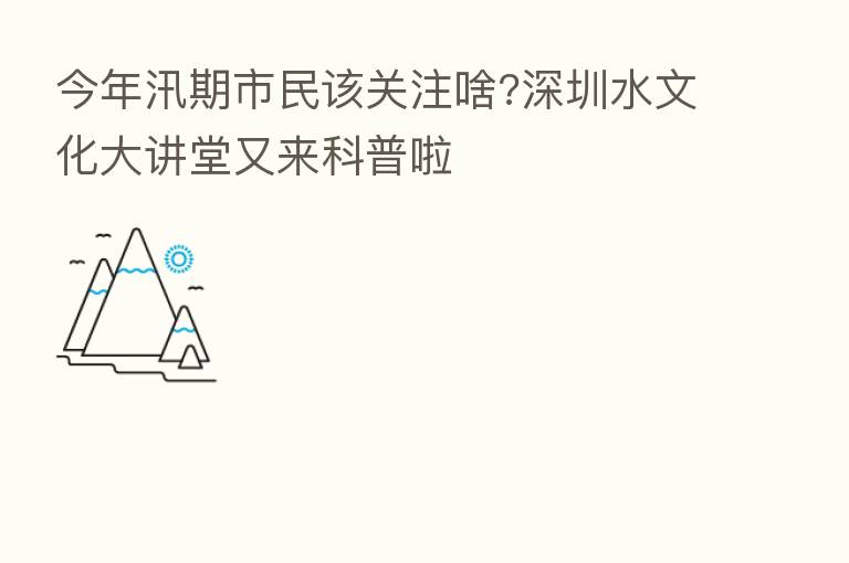 今年汛期市民该关注啥?深圳水文化大讲堂又来科普啦