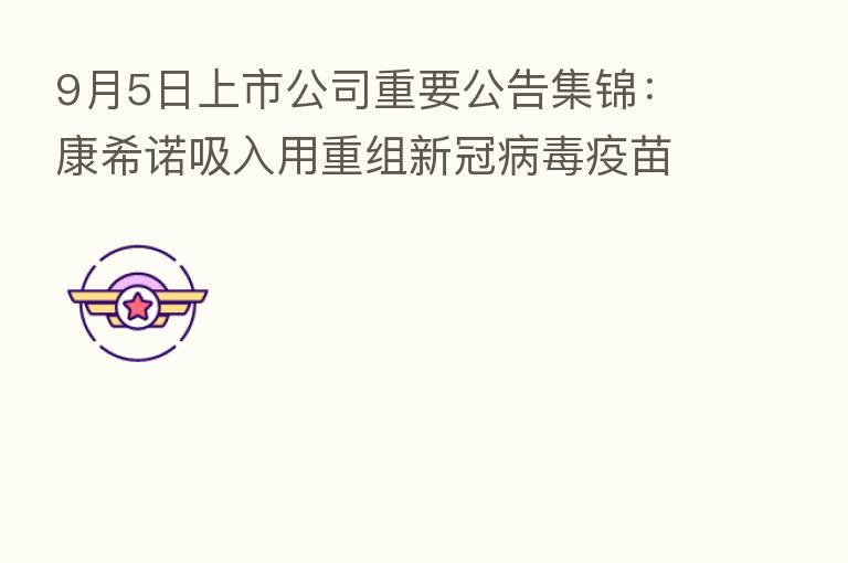 9月5日上市公司重要公告集锦:康希诺吸入用重组新冠病毒疫苗作为加强针被纳入紧急使用