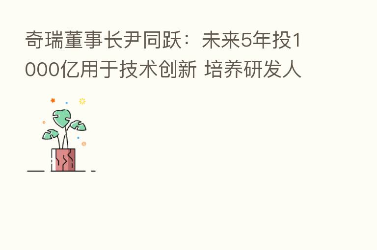 奇瑞董事长尹同跃:未来5年投1000亿用于技术创新 培养研发人员超过20000人