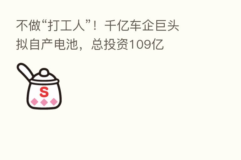 不做“打工人”!千亿车企巨头拟自产电池,总投资109亿
