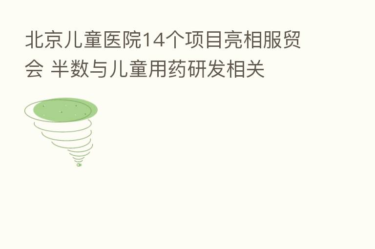 北京儿童医院14个项目亮相服贸会 半数与儿童用药研发相关