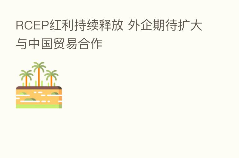 RCEP红利持续释放 外企期待扩大与中国贸易合作