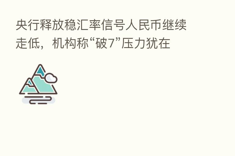 央行释放稳汇率信号人民币继续走低,机构称“破7”压力犹在