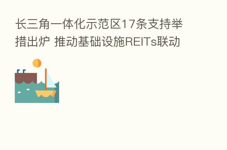 长三角一体化示范区17条支持举措出炉 推动基础设施REITs联动发展