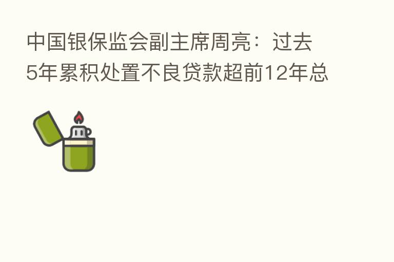 中国银保监会副主席周亮：过去5年累积处置不良贷款超前12年总和 重大隐患被“精准拆弹”
