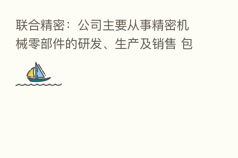 联合精密：公司主要从事精密机械零部件的研发、生产及销售 包括活塞、轴承、气缸、曲轴等