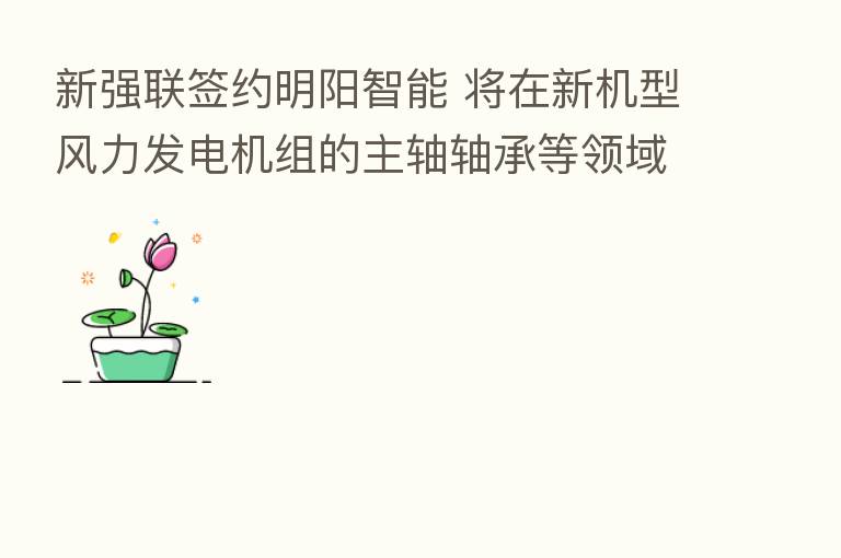 新强联签约明阳智能 将在新机型风力发电机组的主轴轴承等领域展开合作