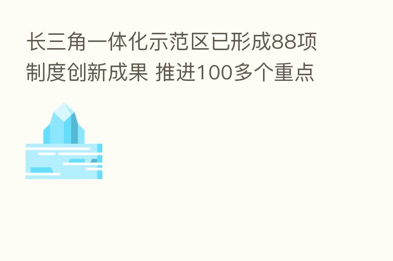 长三角一体化示范区已形成88项制度创新成果 推进100多个重点项目