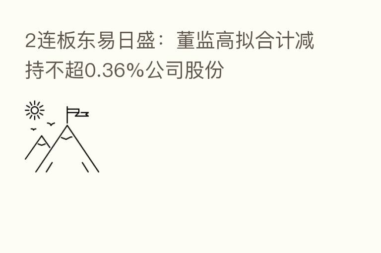 2连板东易日盛:董监高拟合计减持不超0.36%公司股份