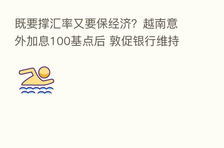 既要撑汇率又要保经济？越南意外加息100基点后 敦促银行维持贷款利率不变