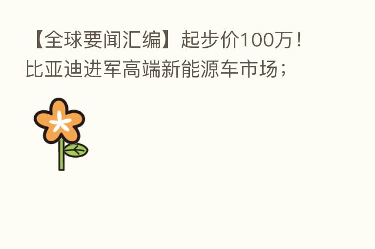 【全球要闻汇编】起步价100万!比亚迪进军高端新能源车市场;部长家电费也暴涨!芬兰经济部长称自家电费激增近5倍