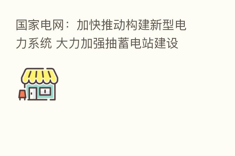 国家电网：加快推动构建新型电力系统 大力加强抽蓄电站建设