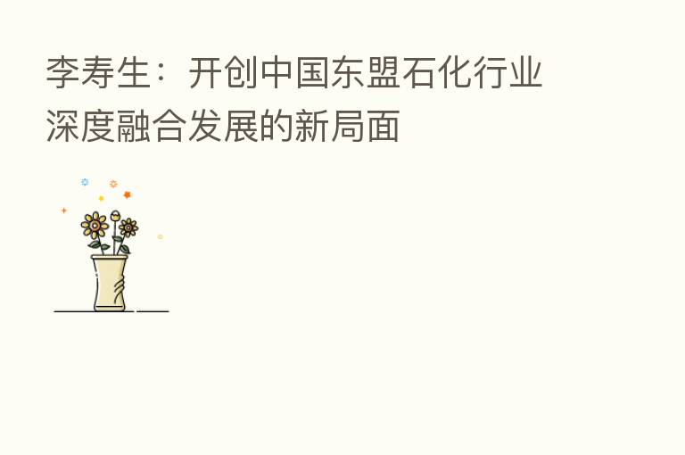李寿生：开创中国东盟石化行业深度      发展的新局面
