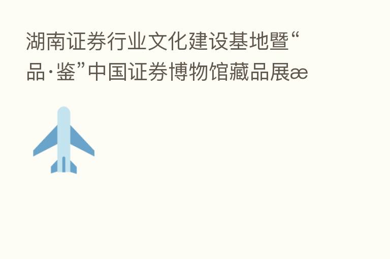 湖南证券行业文化建设基地暨“品·鉴”中国证券博物馆藏品展揭牌仪式在长沙举行