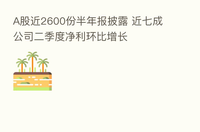 A股近2600份半年报披露 近七成公司二季度净利环比增长