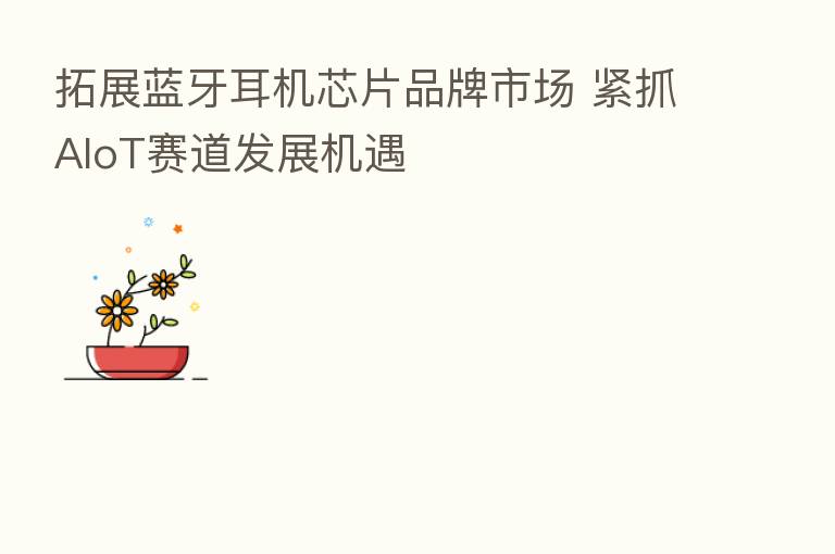 拓展蓝牙耳机芯片品牌市场 紧抓AIoT赛道发展机遇