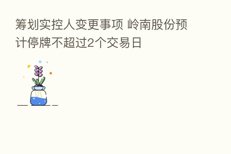 筹划实控人变更事项 岭南股份预计停牌不超过2个交易日