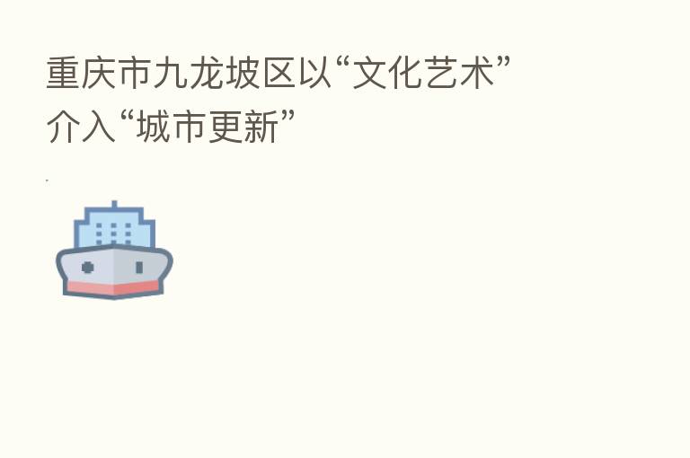 重庆市九龙坡区以“文化艺术”介入“城市更新”