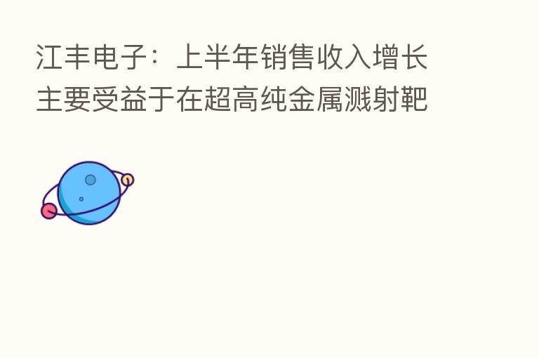 江丰电子:上半年销售收入增长主要受益于在超高纯金属溅射靶材领域的长期研发和装备投入,形成了核心竞争力