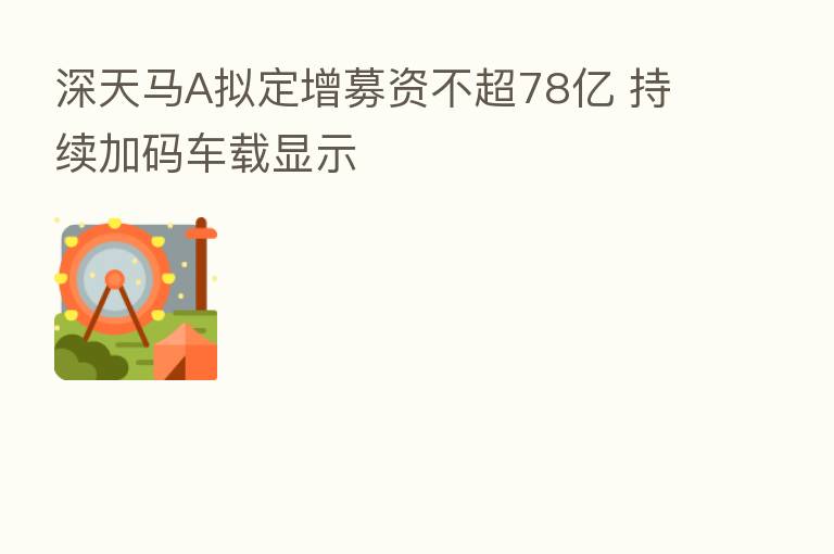 深天马A拟定增募资不超78亿 持续加码车载显示