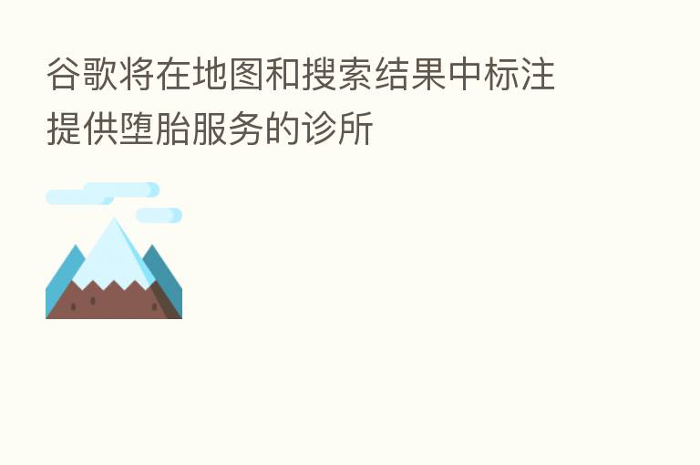 谷歌将在地图和搜索结果中标注提供堕胎服务的诊所