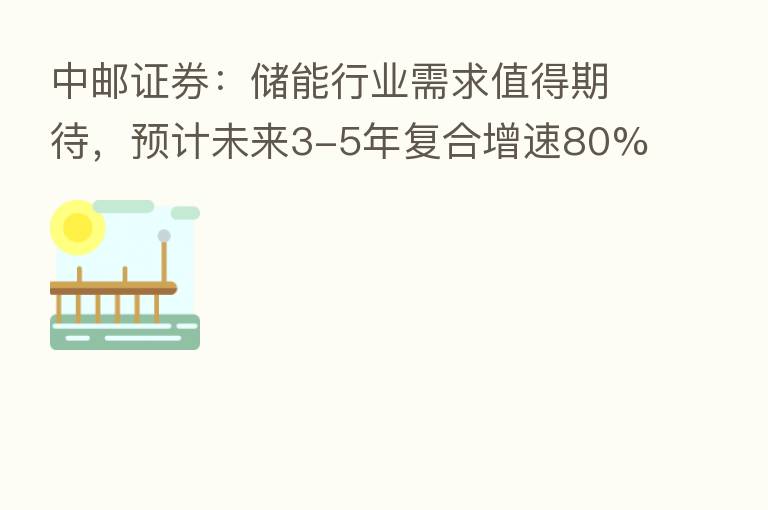 中邮证券:储能行业需求值得期待,预计未来3-5年复合增速80%以上